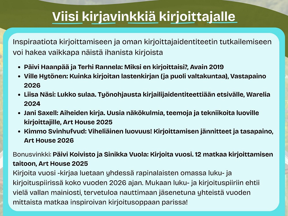 Viisi kirjavinkkiä kirjoittajalle

Inspiraatiota kirjoittamiseen ja oman kirjoittajaidentiteetin tutkailemiseen voi hakea vaikkapa näistä ihanista kirjoista
Päivi Haanpää ja Terhi Rannela: Miksi en kirjoittaisi?, Avain 2019
Ville Hytönen: Kuinka kirjoitan lastenkirjan (ja puoli valtakuntaa), Vastapaino 2026
Liisa Näsi: Lukko sulaa. Työnohjausta kirjailijaidentiteettiään etsivälle, Warelia 2024
Jani Saxell: Aiheiden kirja. Uusia näkökulmia, teemoja ja tekniikoita luoville kirjoittajille, Art House 2025
Kimmo Svinhufvud: Viheliäinen luovuus! Kirjoittamisen jännitteet ja tasapaino, Art House 2026

Bonusvinkki: Päivi Koivisto ja Sinikka Vuola: Kirjoita vuosi. 12 matkaa kirjoittamisen taitoon, Art House 2025
Kirjoita vuosi -kirjaa luetaan yhdessä rapinalaisten omassa luku- ja kirjoituspiirissä koko vuoden 2026 ajan. Mukaan luku- ja kirjoituspiiriin ehtii vielä vallan mainiosti, tervetuloa nauttimaan jäsenetuna yhteistä vuoden mittaista matkaa inspiroivan kirjoitusoppaan parissa!